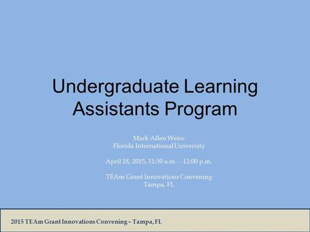 2015 TEAm Grant Innovations Convening – Tampa, FL Undergraduate Learning Assistants Program Mark Allen Weiss Florida International University April 18,