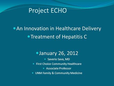 Project ECHO An Innovation in Healthcare Delivery Treatment of Hepatitis C January 26, 2012 Saverio Sava, MD First Choice Community Healthcare Associate.