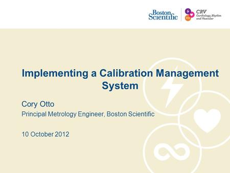 Implementing a Calibration Management System Cory Otto Principal Metrology Engineer, Boston Scientific 10 October 2012.