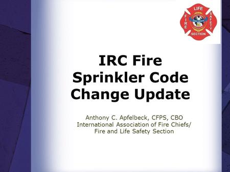 IRC Fire Sprinkler Code Change Update Anthony C. Apfelbeck, CFPS, CBO International Association of Fire Chiefs/ Fire and Life Safety Section.