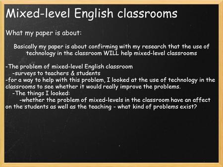 Mixed-level English classrooms What my paper is about: Basically my paper is about confirming with my research that the use of technology in the classroom.
