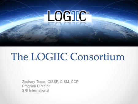 The LOGIIC Consortium Zachary Tudor, CISSP, CISM, CCP Program Director SRI International.