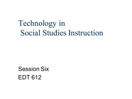 Technology in Social Studies Instruction Session Six EDT 612.