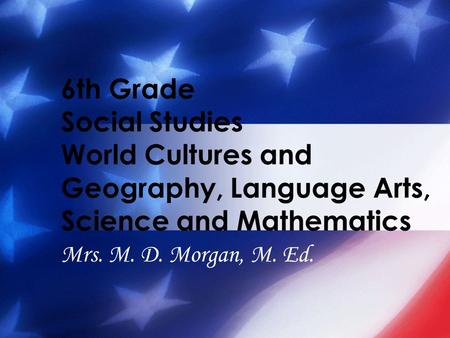 6th Grade Social Studies World Cultures and Geography, Language Arts, Science and Mathematics Mrs. M. D. Morgan, M. Ed.