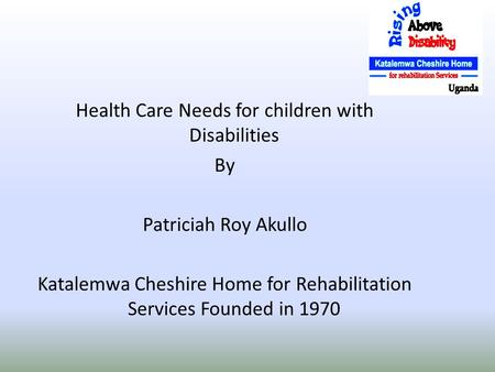 Health Care Needs for children with Disabilities By Patriciah Roy Akullo Katalemwa Cheshire Home for Rehabilitation Services Founded in 1970.