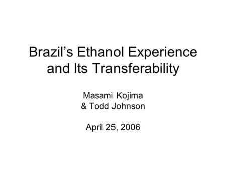 Brazil’s Ethanol Experience and Its Transferability Masami Kojima & Todd Johnson April 25, 2006.