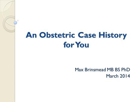 An Obstetric Case History for You Max Brinsmead MB BS PhD March 2014.