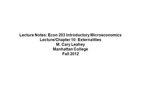 Lecture Notes: Econ 203 Introductory Microeconomics Lecture/Chapter 10: Externalities M. Cary Leahey Manhattan College Fall 2012.