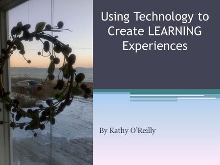 By Kathy O’Reilly Using Technology to Create LEARNING Experiences.
