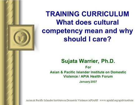 TRAINING CURRICULUM What does cultural competency mean and why should I care? Sujata Warrier, Ph.D. For Asian & Pacific Islander Institute on Domestic.