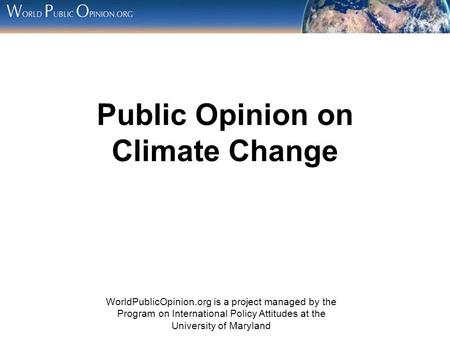 Public Opinion on Climate Change WorldPublicOpinion.org is a project managed by the Program on International Policy Attitudes at the University of Maryland.