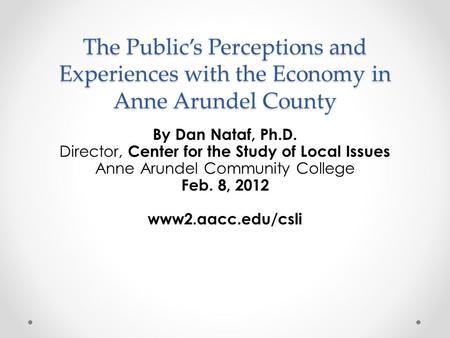 The Public’s Perceptions and Experiences with the Economy in Anne Arundel County By Dan Nataf, Ph.D. Director, Center for the Study of Local Issues Anne.