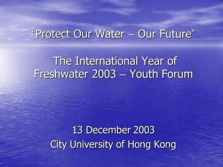 “ Protect Our Water – Our Future ” The International Year of Freshwater 2003 – Youth Forum 13 December 2003 City University of Hong Kong.