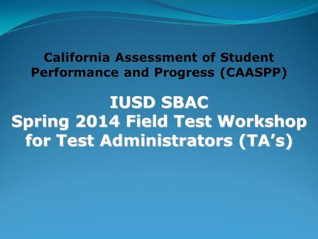 California Assessment of Student Performance and Progress (CAASPP) IUSD SBAC Spring 2014 Field Test Workshop for Test Administrators (TA’s)