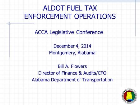 ALDOT FUEL TAX ENFORCEMENT OPERATIONS ACCA Legislative Conference December 4, 2014 Montgomery, Alabama Bill A. Flowers Director of Finance & Audits/CFO.
