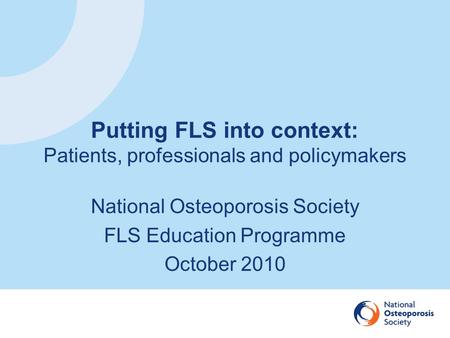 Putting FLS into context: Patients, professionals and policymakers National Osteoporosis Society FLS Education Programme October 2010.
