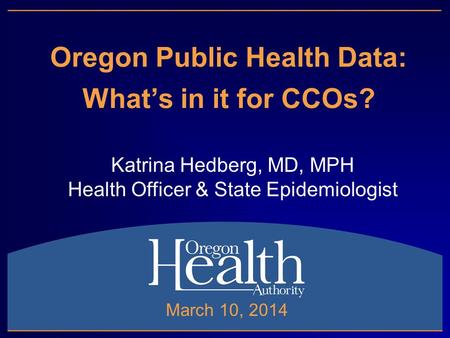Oregon Public Health Data: What’s in it for CCOs? Katrina Hedberg, MD, MPH Health Officer & State Epidemiologist March 10, 2014.