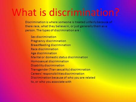 What is discrimination? Discrimination is where someone is treated unfairly because of there race, what they believe in, or just generally them as a person.
