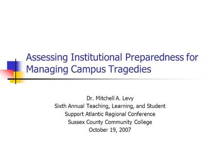 Assessing Institutional Preparedness for Managing Campus Tragedies Dr. Mitchell A. Levy Sixth Annual Teaching, Learning, and Student Support Atlantic Regional.