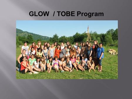 GLOW / TOBE Program. What is a GLOW/TOBE? History It began as Camp GLOW (Girls Leading Our World) in Romania in 1995. Three Volunteers and four Romanian.