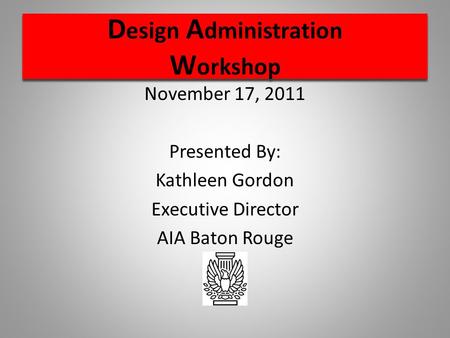 D esign A dministration W orkshop November 17, 2011 Presented By: Kathleen Gordon Executive Director AIA Baton Rouge.