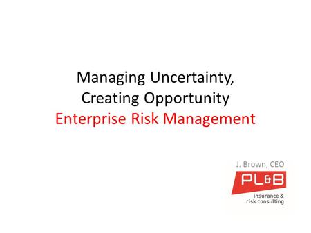 Managing Uncertainty, Creating Opportunity Enterprise Risk Management J. Brown, CEO.