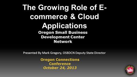 The Growing Role of E- commerce & Cloud Applications Oregon Small Business Development Center Network Oregon Connections Conference October 24, 2013 Presented.