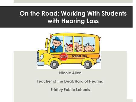 On the Road; Working With Students with Hearing Loss Nicole Allen Teacher of the Deaf/Hard of Hearing Fridley Public Schools.