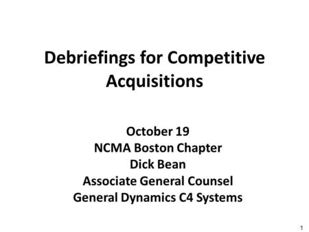 1 Debriefings for Competitive Acquisitions October 19 NCMA Boston Chapter Dick Bean Associate General Counsel General Dynamics C4 Systems.