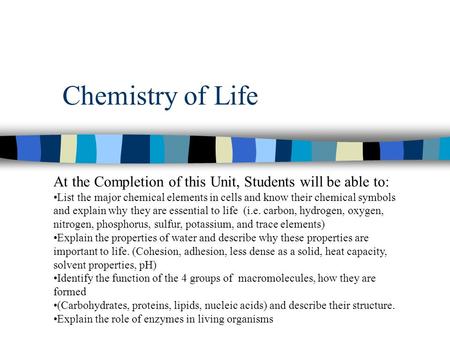 Chemistry of Life At the Completion of this Unit, Students will be able to: List the major chemical elements in cells and know their chemical symbols and.