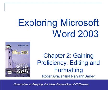 Exploring Word 2003 - Grauer and Barber 1 Committed to Shaping the Next Generation of IT Experts. Chapter 2: Gaining Proficiency: Editing and Formatting.