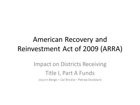 American Recovery and Reinvestment Act of 2009 (ARRA) Impact on Districts Receiving Title I, Part A Funds JoLynn Berge – Cal Brodie – Petrea Stoddard.