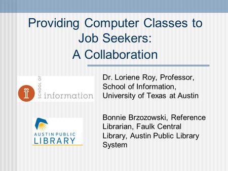 Providing Computer Classes to Job Seekers: A Collaboration Dr. Loriene Roy, Professor, School of Information, University of Texas at Austin Bonnie Brzozowski,