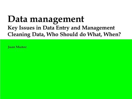 Data management Key Issues in Data Entry and Management Cleaning Data, Who Should do What, When? Juan Muñoz.