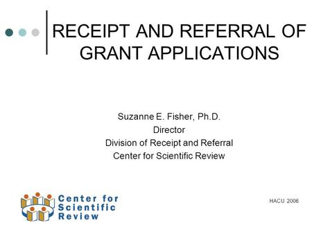 RECEIPT AND REFERRAL OF GRANT APPLICATIONS Suzanne E. Fisher, Ph.D. Director Division of Receipt and Referral Center for Scientific Review HACU 2006.