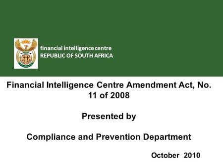 Financial intelligence centre REPUBLIC OF SOUTH AFRICA Financial Intelligence Centre Amendment Act, No. 11 of 2008 Presented by Compliance and Prevention.
