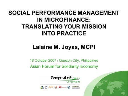SOCIAL PERFORMANCE MANAGEMENT IN MICROFINANCE: TRANSLATING YOUR MISSION INTO PRACTICE Lalaine M. Joyas, MCPI 18 October 2007 / Quezon City, Philippines.