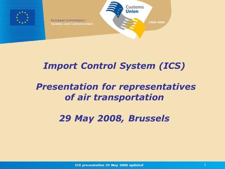 European Commission / Taxation and Customs Union 1968-2008 ICS presentation 29 May 2008 updated 1 Import Control System (ICS) Presentation for representatives.