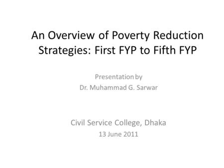 An Overview of Poverty Reduction Strategies: First FYP to Fifth FYP Presentation by Dr. Muhammad G. Sarwar Civil Service College, Dhaka 13 June 2011.