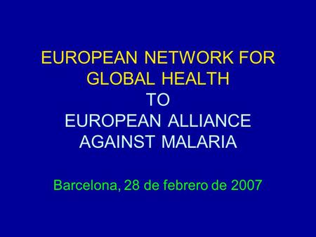 EUROPEAN NETWORK FOR GLOBAL HEALTH TO EUROPEAN ALLIANCE AGAINST MALARIA Barcelona, 28 de febrero de 2007.