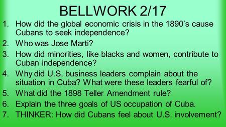 BELLWORK 2/17 1.How did the global economic crisis in the 1890’s cause Cubans to seek independence? 2.Who was Jose Marti? 3.How did minorities, like blacks.