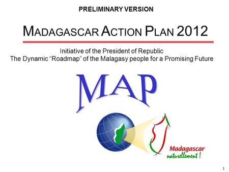 1 M ADAGASCAR A CTION P LAN 2012 Initiative of the President of Republic The Dynamic “Roadmap” of the Malagasy people for a Promising Future PRELIMINARY.