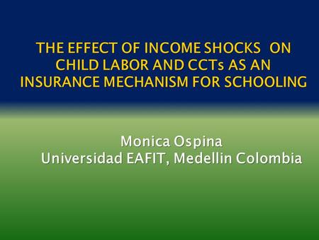 THE EFFECT OF INCOME SHOCKS ON CHILD LABOR AND CCTs AS AN INSURANCE MECHANISM FOR SCHOOLING Monica Ospina Universidad EAFIT, Medellin Colombia.
