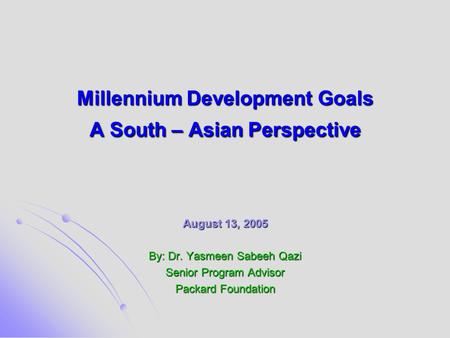 Millennium Development Goals A South – Asian Perspective August 13, 2005 By: Dr. Yasmeen Sabeeh Qazi Senior Program Advisor Packard Foundation.
