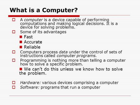What is a Computer?  A computer is a device capable of performing computations and making logical decisions. It is a device for solving problems.  Some.