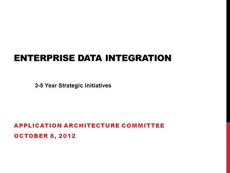 ENTERPRISE DATA INTEGRATION APPLICATION ARCHITECTURE COMMITTEE OCTOBER 8, 2012 3-5 Year Strategic Initiatives.
