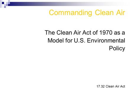 Commanding Clean Air The Clean Air Act of 1970 as a Model for U.S. Environmental Policy 17.32 Clean Air Act.