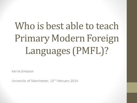 Who is best able to teach Primary Modern Foreign Languages (PMFL)? Kerrie Simpson University of Manchester, 13 th February 2014.