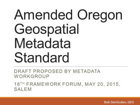 Amended Oregon Geospatial Metadata Standard DRAFT PROPOSED BY METADATA WORKGROUP 18 TH FRAMEWORK FORUM, MAY 20, 2015, SALEM Bob DenOuden, GEO.