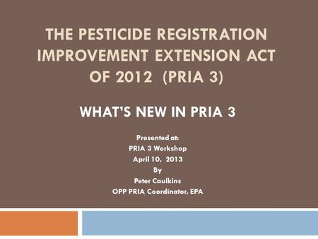 THE PESTICIDE REGISTRATION IMPROVEMENT EXTENSION ACT OF 2012 (PRIA 3) WHAT’S NEW IN PRIA 3 Presented at: PRIA 3 Workshop April 10, 2013 By Peter Caulkins.